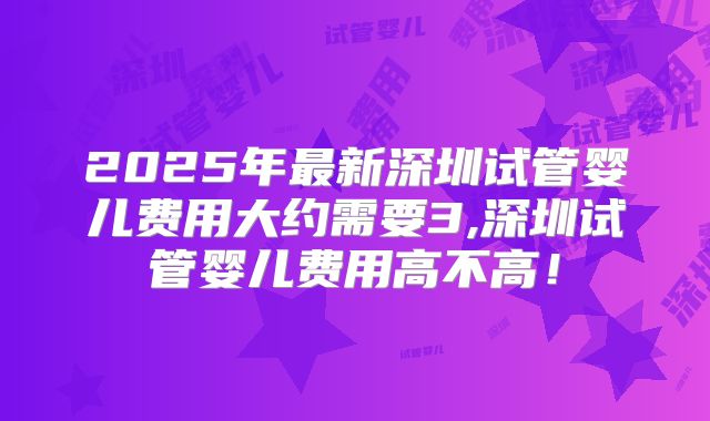 2025年最新深圳试管婴儿费用大约需要3,深圳试管婴儿费用高不高!