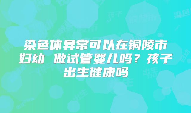 染色体异常可以在铜陵市妇幼 做试管婴儿吗？孩子出生健康吗