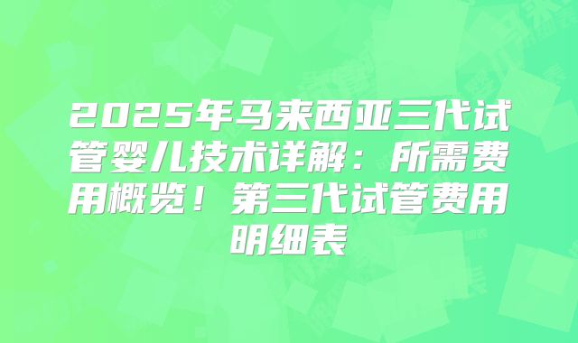 2025年马来西亚三代试管婴儿技术详解:所需费用概览!第三代试管费用明细表