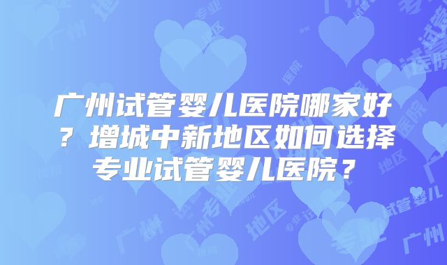 广州试管婴儿医院哪家好？增城中新地区如何选择专业试管婴儿医院？