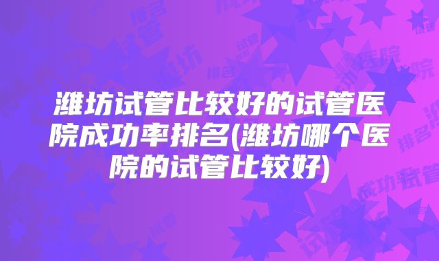 潍坊试管比较好的试管医院成功率排名(潍坊哪个医院的试管比较好)
