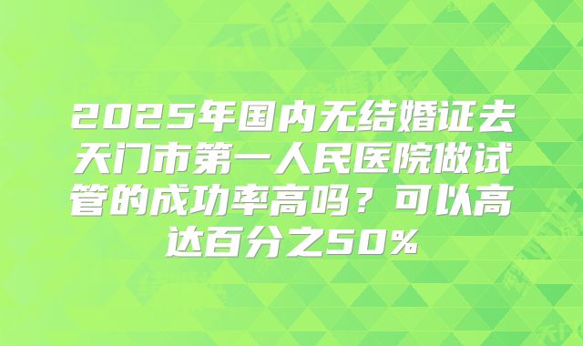 2025年国内无结婚证去天门市第一人民医院做试管的成功率高吗?可以高达百分之50%
