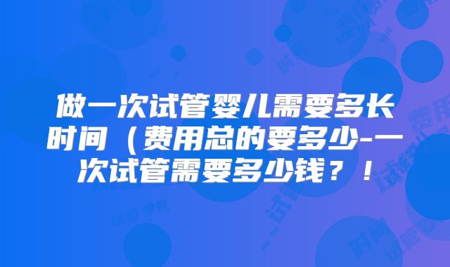 做一次试管婴儿需要多长时间（费用总的要多少-一次试管需要多少钱？！