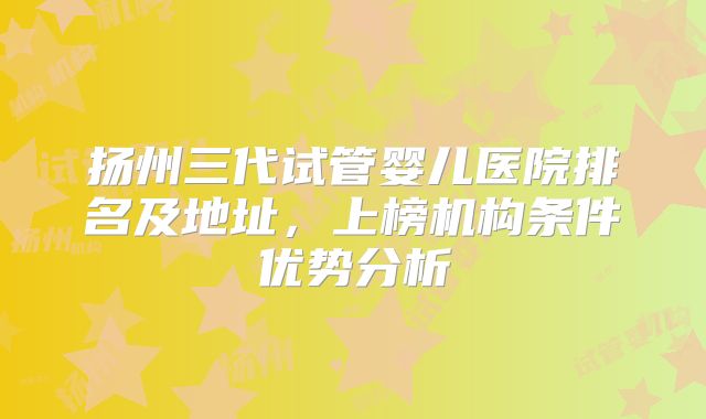 扬州三代试管婴儿医院排名及地址，上榜机构条件优势分析