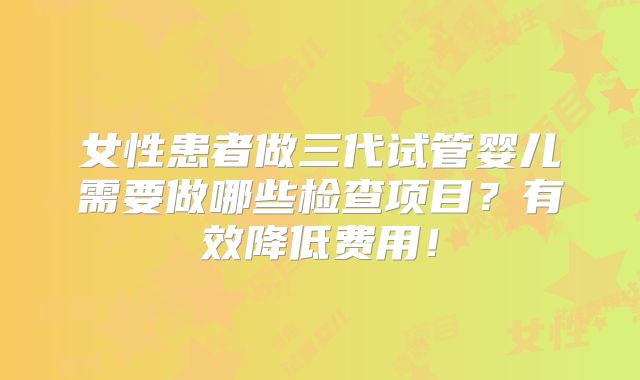 女性患者做三代试管婴儿需要做哪些检查项目？有效降低费用！