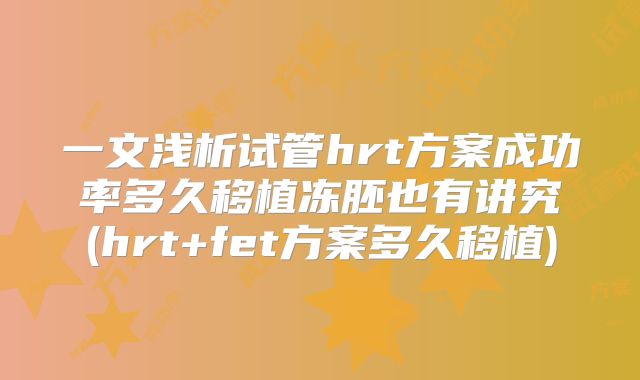 一文浅析试管hrt方案成功率多久移植冻胚也有讲究(hrt+fet方案多久移植)
