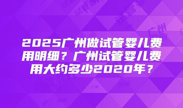 2025广州做试管婴儿费用明细？广州试管婴儿费用大约多少2020年？