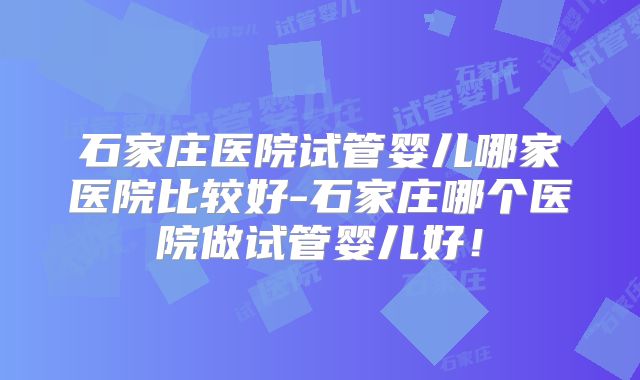 石家庄医院试管婴儿哪家医院比较好-石家庄哪个医院做试管婴儿好！