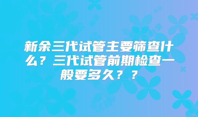 新余三代试管主要筛查什么？三代试管前期检查一般要多久？？
