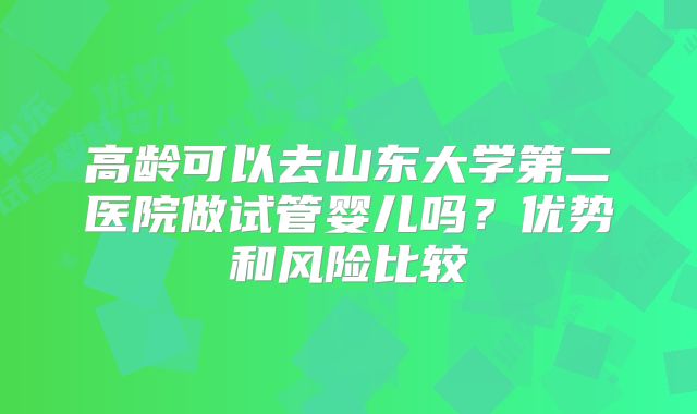 高龄可以去山东大学第二医院做试管婴儿吗?优势和风险比较