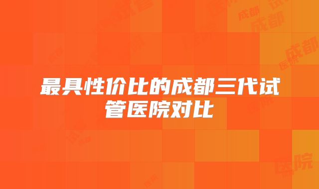 最具性价比的成都三代试管医院对比