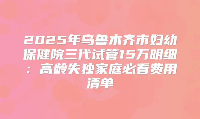 2025年乌鲁木齐市妇幼保健院三代试管15万明细：高龄失独家庭必看费用清单