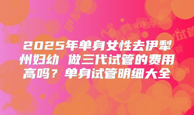 2025年单身女性去伊犁州妇幼 做三代试管的费用高吗?单身试管明细大全