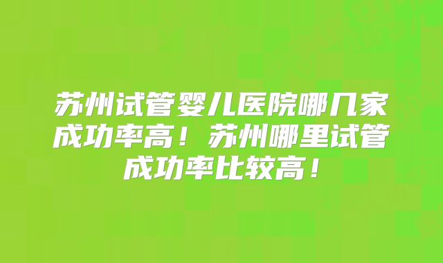 苏州试管婴儿医院哪几家成功率高！苏州哪里试管成功率比较高！