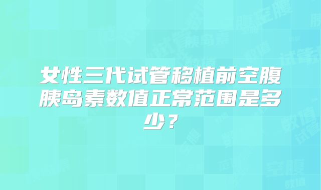 女性三代试管移植前空腹胰岛素数值正常范围是多少？