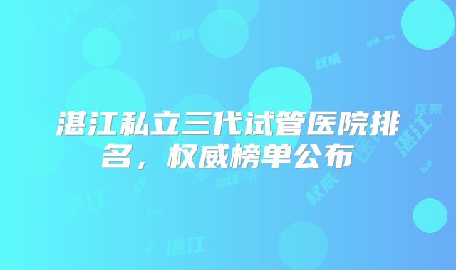 湛江私立三代试管医院排名，权威榜单公布