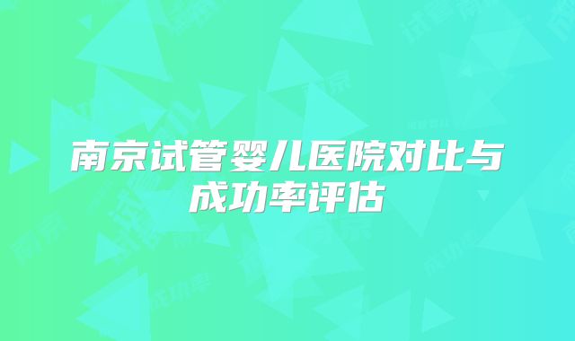 南京试管婴儿医院对比与成功率评估
