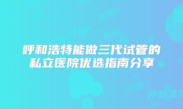 呼和浩特能做三代试管的私立医院优选指南分享