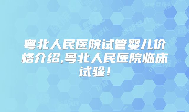 粤北人民医院试管婴儿价格介绍,粤北人民医院临床试验！