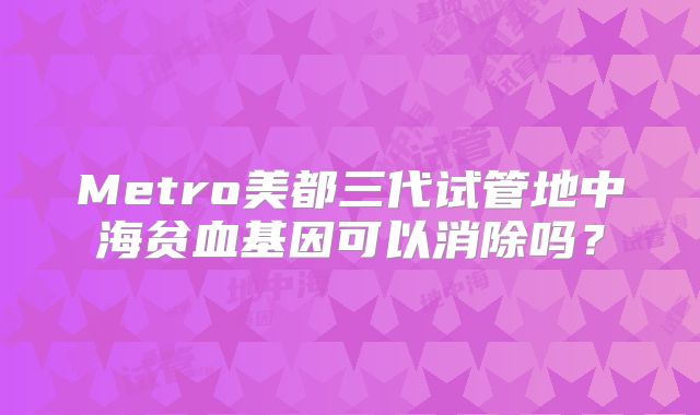 Metro美都三代试管地中海贫血基因可以消除吗？