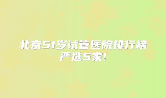 北京51岁试管医院排行榜严选5家!
