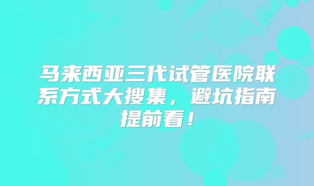 马来西亚三代试管医院联系方式大搜集，避坑指南提前看！