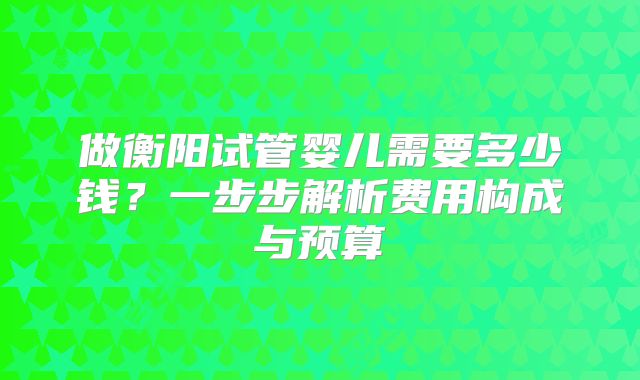 做衡阳试管婴儿需要多少钱?一步步解析费用构成与预算