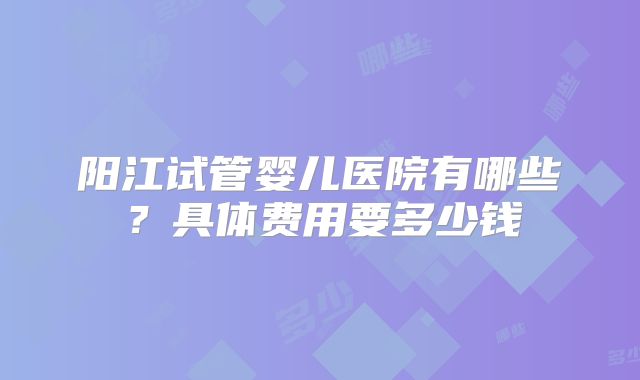 阳江试管婴儿医院有哪些？具体费用要多少钱