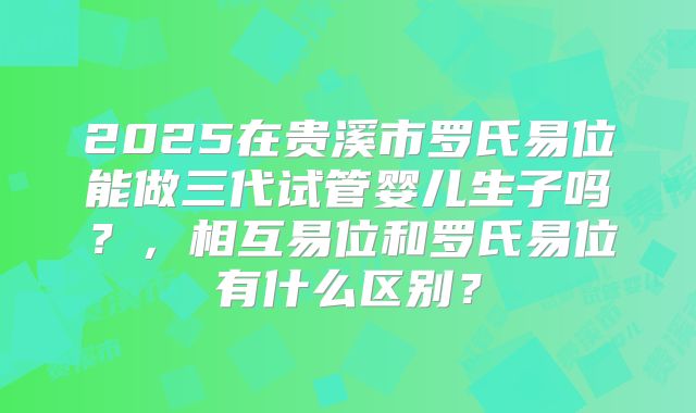 2025在贵溪市罗氏易位能做三代试管婴儿生子吗？，相互易位和罗氏易位有什么区别？