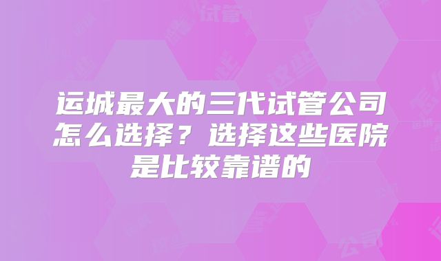 运城最大的三代试管公司怎么选择？选择这些医院是比较靠谱的