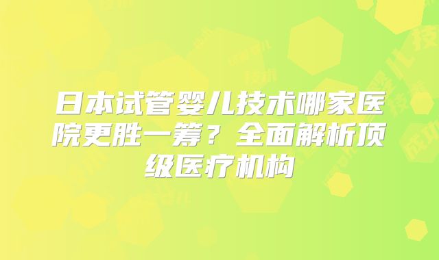 日本试管婴儿技术哪家医院更胜一筹?全面解析顶级医疗机构