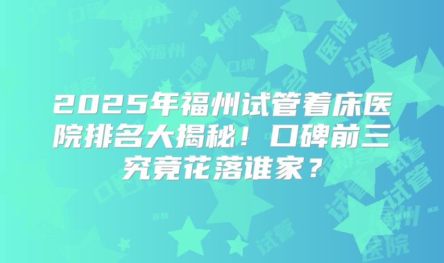 2025年福州试管着床医院排名大揭秘！口碑前三究竟花落谁家？