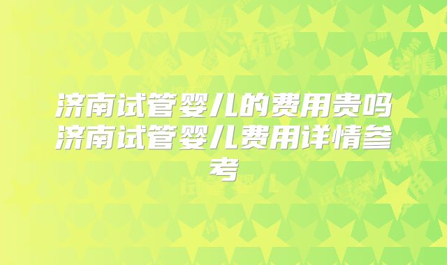 济南试管婴儿的费用贵吗济南试管婴儿费用详情参考