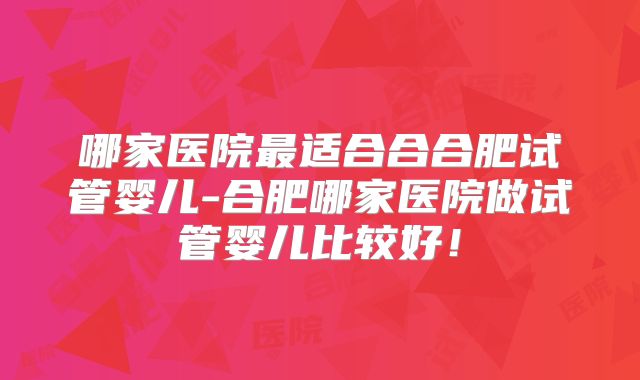 哪家医院最适合合合肥试管婴儿-合肥哪家医院做试管婴儿比较好！