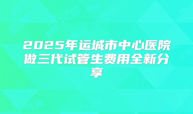 2025年运城市中心医院做三代试管生费用全新分享