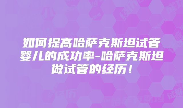 如何提高哈萨克斯坦试管婴儿的成功率-哈萨克斯坦做试管的经历！