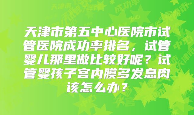 天津市第五中心医院市试管医院成功率排名，试管婴儿那里做比较好呢？试管婴孩子宫内膜多发息肉该怎么办？