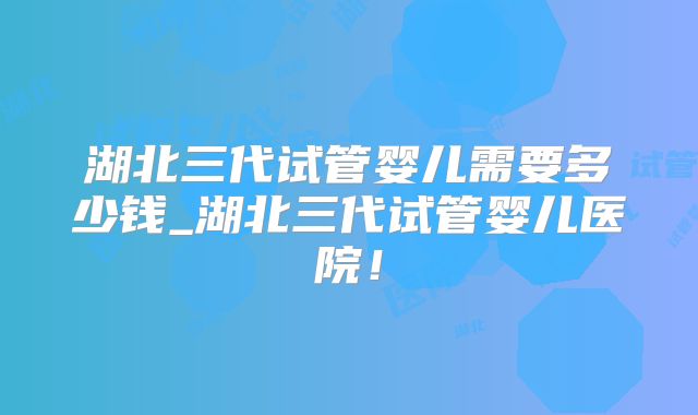 湖北三代试管婴儿需要多少钱_湖北三代试管婴儿医院！
