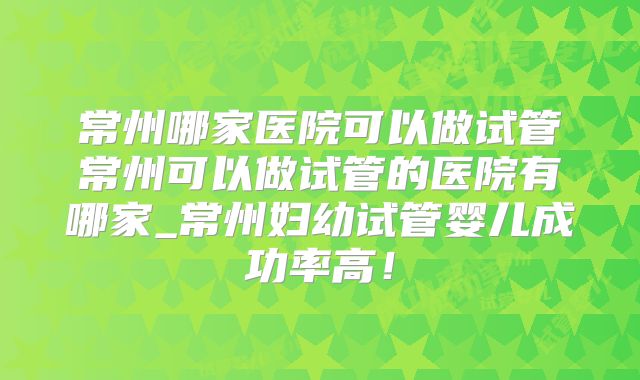 常州哪家医院可以做试管常州可以做试管的医院有哪家_常州妇幼试管婴儿成功率高!