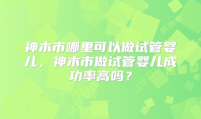 神木市哪里可以做试管婴儿，神木市做试管婴儿成功率高吗？
