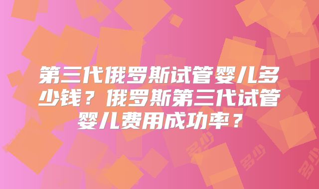 第三代俄罗斯试管婴儿多少钱？俄罗斯第三代试管婴儿费用成功率？