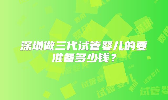 深圳做三代试管婴儿的要准备多少钱？