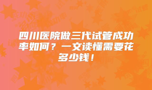 四川医院做三代试管成功率如何？一文读懂需要花多少钱！