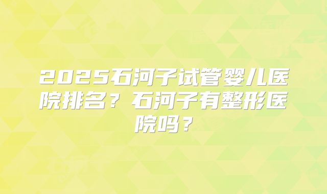 2025石河子试管婴儿医院排名?石河子有整形医院吗?