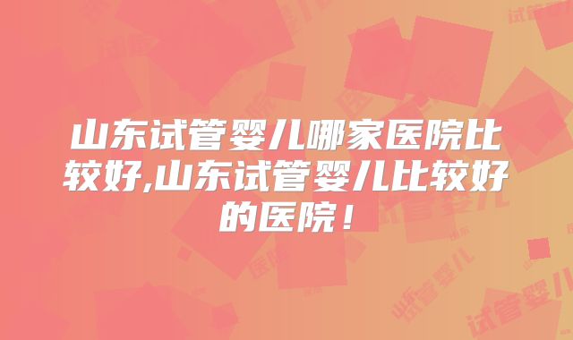 山东试管婴儿哪家医院比较好,山东试管婴儿比较好的医院！