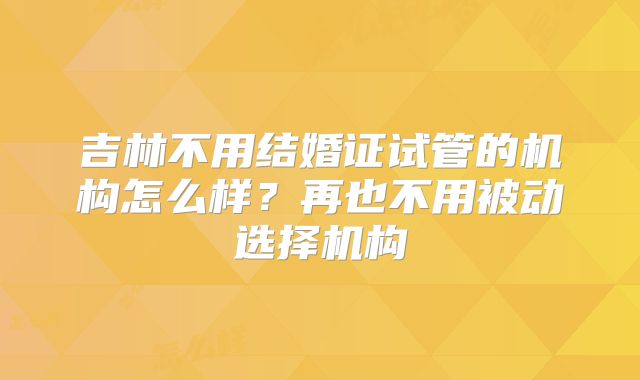 吉林不用结婚证试管的机构怎么样？再也不用被动选择机构