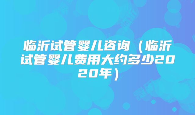 临沂试管婴儿咨询(临沂试管婴儿费用大约多少2020年)