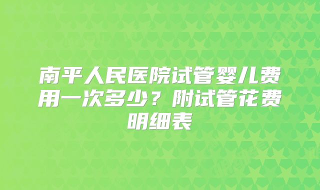 南平人民医院试管婴儿费用一次多少？附试管花费明细表