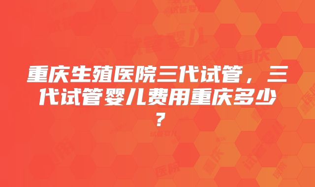 重庆生殖医院三代试管，三代试管婴儿费用重庆多少？