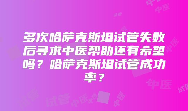 多次哈萨克斯坦试管失败后寻求中医帮助还有希望吗？哈萨克斯坦试管成功率？